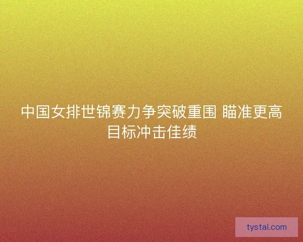 中国女排世锦赛力争突破重围 瞄准更高目标冲击佳绩