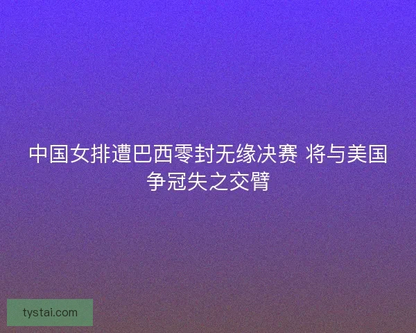 中国女排遭巴西零封无缘决赛 将与美国争冠失之交臂