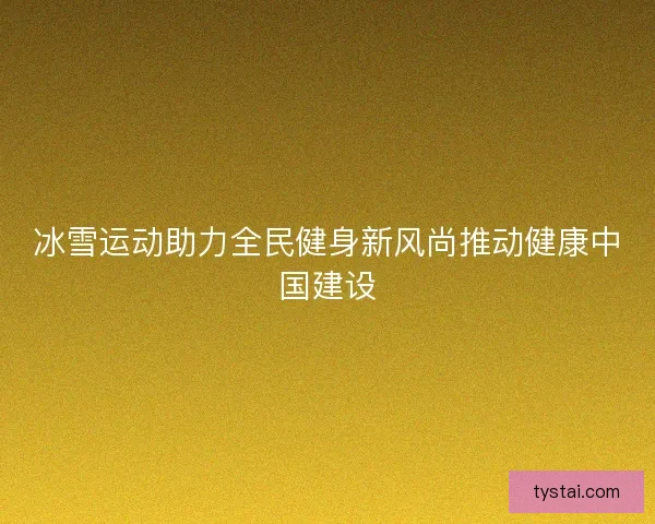 冰雪运动助力全民健身新风尚推动健康中国建设