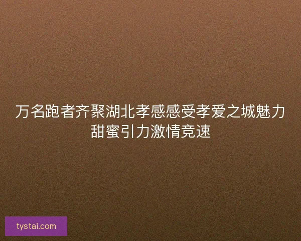 万名跑者齐聚湖北孝感感受孝爱之城魅力甜蜜引力激情竞速