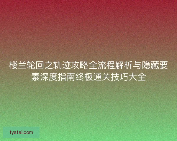 楼兰轮回之轨迹攻略全流程解析与隐藏要素深度指南终极通关技巧大全