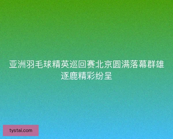 亚洲羽毛球精英巡回赛北京圆满落幕群雄逐鹿精彩纷呈