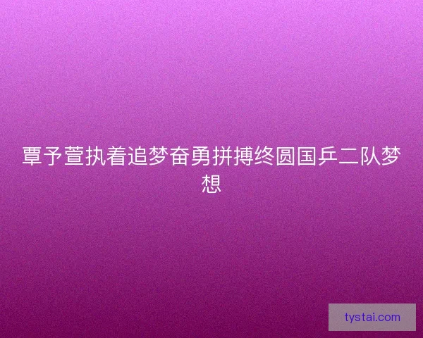 覃予萱执着追梦奋勇拼搏终圆国乒二队梦想