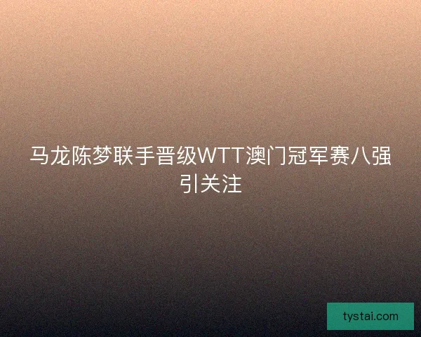 马龙陈梦联手晋级WTT澳门冠军赛八强引关注