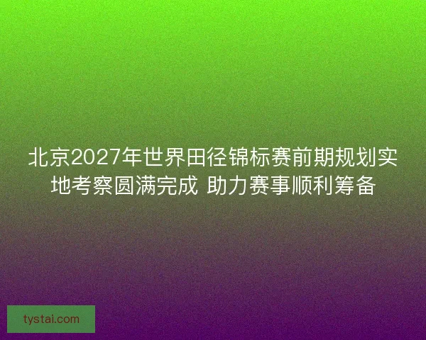 北京2027年世界田径锦标赛前期规划实地考察圆满完成 助力赛事顺利筹备
